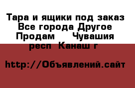Тара и ящики под заказ - Все города Другое » Продам   . Чувашия респ.,Канаш г.